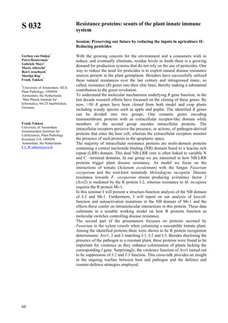 60
S 032
Gerben van Ooijen*
Petra Houterman*
Gabriele Mayr+
Mario Albrecht+
Ben Cornelissen*
Martijn Rep*
Frank Takken*
*
University of Amsterdam, SILS,
Plant Pathology, 1098SM
Amsterdam, the Netherlands
+
Max Planck Institute for
Informatics, 66123 Saarbrücken,
Germany
Frank Takken
University of Amsterdam
Swammerdam Insititute for
LifeSciences, Plant Pathology
Kruislaan 318, 1098SM
Amsterdam, the Netherlands
F.L.W.takken@uva.nl
Resistance proteins: scouts of the plant innate immune
system
Session: Preserving our future by reducing the inputs in agriculture II:
Reducing pesticides
With the growing concern for the environment and a consumers wish to
reduce, and eventually eliminate, residue levels in foods there is a growing
demand for production systems that do not rely on the use of pesticides. One
way to reduce the need for pesticides is to exploit natural disease resistance
sources present in the plant germplasm. Breeders have successfully utilized
these natural resistances over the last century and introgressed many, so
called, resistance (R) genes into their elite lines, thereby making a substantial
contribution to the green revolution.
To understand the molecular mechanisms underlying R gene function, in the
last decade research efforts have focussed on the cloning of these genes. By
now, >50 R genes have been cloned from both model and crop plants
including woody species such as apple and poplar. The identified R genes
can be divided into two groups. One contains genes encoding
transmembrane proteins with an extracellular receptor-like domain while
members of the second group encodes intracellular proteins. The
intracellular receptors perceive the presence, or actions, of pathogen-derived
proteins that enter the host cell, whereas the extracellular receptors monitor
the presence of such proteins in the apoplastic space.
The majority of intracellular resistance proteins are multi-domain proteins
containing a central nucleotide binding (NB) domain fused to a leucine rich
repeat (LRR) domain. This dual NB-LRR core is often linked to variable N
and C –terminal domains. In our group we are interested in how NB-LRR
proteins trigger plant disease resistance. As model we focus on the
interactions of tomato (Solanum esculentum) with the fungus Fusarium
oxysporum and the root-knot nematode Meloidogyne incognita .Disease
resistance towards F. oxysporum strains producing avirulence factor 2
(Avr2) is mediated by the R protein I-2, whereas resistance to M. incognita
requires the R protein Mi-1.
In this seminar I will present a structure-function analysis of the NB domain
of I-2 and Mi-1. Furthermore, I will report on our analysis of loss-of-
function and autoactivation mutations in the NB domain of Mi-1 and the
effects these confer on intramolecular interactions in this protein. These data
culminate in a testable working model on how R proteins function as
molecular switches controlling disease resistance.
The second part of the presentation focusses on proteins secreted by
Fusarium in the xylem vessels when colonising a susceptible tomato plant.
Among the identified proteins three were shown to be R protein recognition
determinants: Avr1, 2 and 3 matching I-1, I-2 and I-3. Besides disclosing the
presence of the pathogen to a resistant plant, these proteins were found to be
important for virulence as they enhance colonization of plants lacking the
corresponding I gene. Surprisingly, the virulence function of Avr1 turned out
to be suppression of I-2 and I-3 function. This cross-talk provides an insight
in the ongoing warfare between host and pathogen and the defence and
counter-defence strategies employed.
 