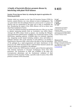 61
A family of bacterial effectors promote disease by
interfering with plant MAP-kinases
Session: Preserving our future by reducing the inputs in agriculture II:
Reducing pesticides
Proteins which are secreted via the Type III Secretion System (T3SS) by
bacteria, named effectors, are a key element in terms of pathogenesis. The
awr gene family from the pathogen Ralstonia solanacearum is a group of 5
effectors that are translocated to the plant cell in order to manipulate the
host. Deciphering the targets of the AWR effectors will let us know more
about their mechanism of action.
A Yeast Two Hybrid screening was performed using one of the awr as a bait
to identify interacting proteins from an Arabidopsis root cDNA library.
Amongst all cDNA clones found to interact, one encoding the Mitogen-
Associated Protein (MAP) kinase ATMPK6 was of particular interest. In the
MAP-kinase signalling pathway, ATMPK6 plays an extremely important
role, integrating several stimuli including oxidative stress and defense to
pathogen infection. One of the outcomes of such pathway is to produce a
Hypersensitive Reaction (HR), which allows the plant to limit the spreading
of the pathogen by a rapid programmed cell death. Interference of this
process by the AWR bacterial effector could facilitate bacterial spread and
render the plant more susceptible to the pathogen.
In order to assess the AWR functions in planta, gain-of-function approaches
with transient expression in Nicotiana benthamiana leaves have been
performed. The localization of AWR and ATMPK6 in the plant cell,
overexpression phenotypes and the biochemical validation of their
interaction will be presented. Finally, a possible mode of action of the AWR
proteins in disease will be discussed.
S 033
M. Solé1
L. Deslandes2
S. Genin2
C. Boucher2
M. Valls1
1
Departament de Genètica,
Universitat de Barcelona,
Catalonia, Spain.
2
Laboratoire Interactions Plantes-
Microorganismes (CNRS-INRA)
Castanet-Tolosan, France.
Montserrat Solé
Dept. Genètica, Facultat de
Biología, Universitat de Barcelona
Av. Diagonal 645 annex 2n pis
08028 Barcelona, Spain
m.sole@ub.edu
 