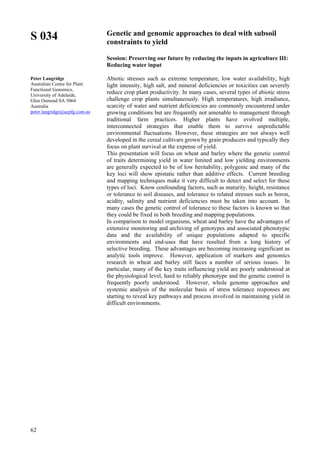62
S 034
Peter Langridge
Australian Centre for Plant
Functional Genomics,
University of Adelaide,
Glen Osmond SA 5064
Australia
peter.langridge@acpfg.com.au
Genetic and genomic approaches to deal with subsoil
constraints to yield
Session: Preserving our future by reducing the inputs in agriculture III:
Reducing water input
Abiotic stresses such as extreme temperature, low water availability, high
light intensity, high salt, and mineral deficiencies or toxicities can severely
reduce crop plant productivity. In many cases, several types of abiotic stress
challenge crop plants simultaneously. High temperatures, high irradiance,
scarcity of water and nutrient deficiencies are commonly encountered under
growing conditions but are frequently not amenable to management through
traditional farm practices. Higher plants have evolved multiple,
interconnected strategies that enable them to survive unpredictable
environmental fluctuations. However, these strategies are not always well
developed in the cereal cultivars grown by grain producers and typically they
focus on plant survival at the expense of yield.
This presentation will focus on wheat and barley where the genetic control
of traits determining yield in water limited and low yielding environments
are generally expected to be of low heritability, polygenic and many of the
key loci will show epistatic rather than additive effects. Current breeding
and mapping techniques make it very difficult to detect and select for these
types of loci. Know confounding factors, such as maturity, height, resistance
or tolerance to soil diseases, and tolerance to related stresses such as boron,
acidity, salinity and nutrient deficiencies must be taken into account. In
many cases the genetic control of tolerance to these factors is known so that
they could be fixed in both breeding and mapping populations.
In comparison to model organisms, wheat and barley have the advantages of
extensive monitoring and archiving of genotypes and associated phenotypic
data and the availability of unique populations adapted to specific
environments and end-uses that have resulted from a long history of
selective breeding. These advantages are becoming increasing significant as
analytic tools improve. However, application of markers and genomics
research in wheat and barley still faces a number of serious issues. In
particular, many of the key traits influencing yield are poorly understood at
the physiological level, hard to reliably phenotype and the genetic control is
frequently poorly understood. However, whole genome approaches and
systemic analysis of the molecular basis of stress tolerance responses are
starting to reveal key pathways and process involved in maintaining yield in
difficult environments.
 