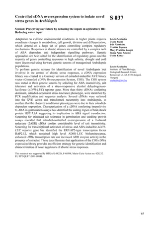 65
Controlled cDNA overexpression system to isolate novel
stress genes in Arabidopsis
Session: Preserving our future by reducing the inputs in agriculture III:
Reducing water input
Adaptation to extreme environmental conditions in higher plants requires
coordinate changes in metabolism, cell growth, division and differentiation,
which depend on a large set of genes controlling complex regulatory
mechanisms. Responses to abiotic stresses are controlled by a complex web
of ABA dependent and independent signalling pathways. Genetic
approaches are best suited for the identification of regulatory genes and the
majority of genes controlling responses to high salinity, drought and cold
were discovered using forward genetic screens of mutagenized Arabidopsis
populations.
To perform genetic screens for identification of novel Arabidopsis loci
involved in the control of abiotic stress responses, a cDNA expression
library was created in a Gateway version of estradiol-inducible XVE binary
vector (Controlled cDNA Overexpression System, COS). The COS system
was tested in three genetic screens by selecting for ABA insensitivity, salt
tolerance and activation of a stress-responsive alcohol dehydrogenase-
luciferase (ADH1-LUC) reporter gene. More than thirty cDNAs conferring
dominant, estradiol-dependent stress tolerance phenotype, were identified by
PCR amplification and sequence analysis. Several cDNAs were recloned
into the XVE vector and transformed recurrently into Arabidopsis, to
confirm that the observed conditional phenotypes were due to their estradiol-
dependent expression. Characterization of a cDNA conferring insensitivity
to ABA in germination assays has identified the coding region of heat-shock
protein HSP17.6A suggesting its implication in ABA signal transduction.
Screening for enhanced salt tolerance in germination and seedling growth
assays revealed that estradiol-controlled overexpression of a 2-alkenal
reductase (2AER) cDNA confers considerable level of salt insensitivity.
Screening for transcriptional activation of stress- and ABA-inducible ADH1-
LUC reporter gene has identified the ERF/AP2-type transcription factor
RAP2.12, which sustained high level ADH1-LUC bioluminescence,
enhanced ADH1 transcription rate and increased ADH enzyme activity in the
presence of estradiol. These data illustrate that application of the COS cDNA
expression library provides an efficient strategy for genetic identification and
characterization of novel regulators of abiotic stress responses.
This research was supported by OTKA K-68226, F-68598, Marie-Curie Action no. 020232.
EU FP5 QLRT-2001-00841.
S 037
László Szabados
Csaba Papdi
Edit Ábrahám
Cristina Popescu
Mary Prathiba Joseph
Imma Perez Salamó
Csaba Koncz
László Szabados
Institute of Plant Biology,
Biological Research Center,
Temesvári krt. 62, 6726-Szeged,
Hungary
szabados@brc.hu
 