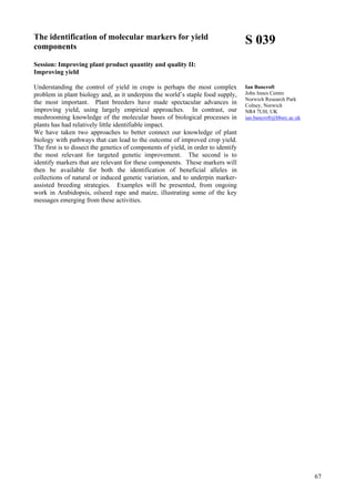 67
The identification of molecular markers for yield
components
Session: Improving plant product quantity and quality II:
Improving yield
Understanding the control of yield in crops is perhaps the most complex
problem in plant biology and, as it underpins the world’s staple food supply,
the most important. Plant breeders have made spectacular advances in
improving yield, using largely empirical approaches. In contrast, our
mushrooming knowledge of the molecular bases of biological processes in
plants has had relatively little identifiable impact.
We have taken two approaches to better connect our knowledge of plant
biology with pathways that can lead to the outcome of improved crop yield.
The first is to dissect the genetics of components of yield, in order to identify
the most relevant for targeted genetic improvement. The second is to
identify markers that are relevant for these components. These markers will
then be available for both the identification of beneficial alleles in
collections of natural or induced genetic variation, and to underpin marker-
assisted breeding strategies. Examples will be presented, from ongoing
work in Arabidopsis, oilseed rape and maize, illustrating some of the key
messages emerging from these activities.
S 039
Ian Bancroft
John Innes Centre
Norwich Research Park
Colney, Norwich
NR4 7UH, UK
ian.bancroft@bbsrc.ac.uk
 
