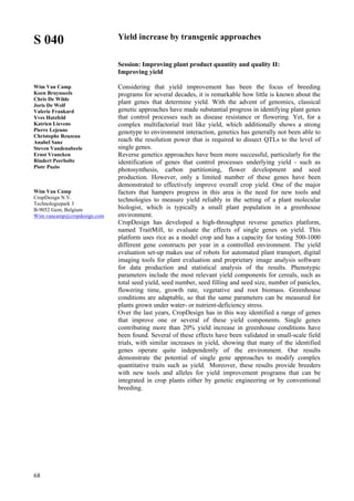 68
S 040
Wim Van Camp
Koen Bruynseels
Chris De Wilde
Joris De Wolf
Valerie Frankard
Yves Hatzfeld
Katrien Lievens
Pierre Lejeune
Christophe Reuzeau
Anabel Sanz
Steven Vandenabeele
Ernst Vrancken
Rindert Peerbolte
Piotr Puzio
Wim Van Camp
CropDesign N.V.
Technologiepark 3
B-9052 Gent, Belgium
Wim.vancamp@cropdesign.com
Yield increase by transgenic approaches
Session: Improving plant product quantity and quality II:
Improving yield
Considering that yield improvement has been the focus of breeding
programs for several decades, it is remarkable how little is known about the
plant genes that determine yield. With the advent of genomics, classical
genetic approaches have made substantial progress in identifying plant genes
that control processes such as disease resistance or flowering. Yet, for a
complex multifactorial trait like yield, which additionally shows a strong
genotype to environment interaction, genetics has generally not been able to
reach the resolution power that is required to dissect QTLs to the level of
single genes.
Reverse genetics approaches have been more successful, particularly for the
identification of genes that control processes underlying yield - such as
photosynthesis, carbon partitioning, flower development and seed
production. However, only a limited number of these genes have been
demonstrated to effectively improve overall crop yield. One of the major
factors that hampers progress in this area is the need for new tools and
technologies to measure yield reliably in the setting of a plant molecular
biologist, which is typically a small plant population in a greenhouse
environment.
CropDesign has developed a high-throughput reverse genetics platform,
named TraitMill, to evaluate the effects of single genes on yield. This
platform uses rice as a model crop and has a capacity for testing 500-1000
different gene constructs per year in a controlled environment. The yield
evaluation set-up makes use of robots for automated plant transport, digital
imaging tools for plant evaluation and proprietary image analysis software
for data production and statistical analysis of the results. Phenotypic
parameters include the most relevant yield components for cereals, such as
total seed yield, seed number, seed filling and seed size, number of panicles,
flowering time, growth rate, vegetative and root biomass. Greenhouse
conditions are adaptable, so that the same parameters can be measured for
plants grown under water- or nutrient-deficiency stress.
Over the last years, CropDesign has in this way identified a range of genes
that improve one or several of these yield components. Single genes
contributing more than 20% yield increase in greenhouse conditions have
been found. Several of these effects have been validated in small-scale field
trials, with similar increases in yield, showing that many of the identified
genes operate quite independently of the environment. Our results
demonstrate the potential of single gene approaches to modify complex
quantitative traits such as yield. Moreover, these results provide breeders
with new tools and alleles for yield improvement programs that can be
integrated in crop plants either by genetic engineering or by conventional
breeding.
 