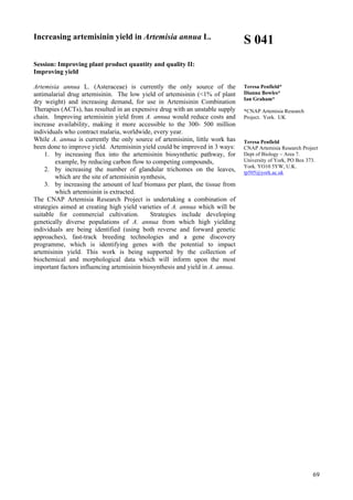 69
Increasing artemisinin yield in Artemisia annua L.
Session: Improving plant product quantity and quality II:
Improving yield
Artemisia annua L. (Asteraceae) is currently the only source of the
antimalarial drug artemisinin. The low yield of artemisinin (<1% of plant
dry weight) and increasing demand, for use in Artemisinin Combination
Therapies (ACTs), has resulted in an expensive drug with an unstable supply
chain. Improving artemisinin yield from A. annua would reduce costs and
increase availability, making it more accessible to the 300- 500 million
individuals who contract malaria, worldwide, every year.
While A. annua is currently the only source of artemisinin, little work has
been done to improve yield. Artemisinin yield could be improved in 3 ways:
1. by increasing flux into the artemisinin biosynthetic pathway, for
example, by reducing carbon flow to competing compounds,
2. by increasing the number of glandular trichomes on the leaves,
which are the site of artemisinin synthesis,
3. by increasing the amount of leaf biomass per plant, the tissue from
which artemisinin is extracted.
The CNAP Artemisia Research Project is undertaking a combination of
strategies aimed at creating high yield varieties of A. annua which will be
suitable for commercial cultivation. Strategies include developing
genetically diverse populations of A. annua from which high yielding
individuals are being identified (using both reverse and forward genetic
approaches), fast-track breeding technologies and a gene discovery
programme, which is identifying genes with the potential to impact
artemisinin yield. This work is being supported by the collection of
biochemical and morphological data which will inform upon the most
important factors influencing artemisinin biosynthesis and yield in A. annua.
S 041
Teresa Penfield*
Dianna Bowles*
Ian Graham*
*CNAP Artemisia Research
Project. York. UK
Teresa Penfield
CNAP Artemisia Research Project
Dept of Biology – Area 7.
University of York, PO Box 373.
York. YO10 5YW, U.K.
tp505@york.ac.uk
 