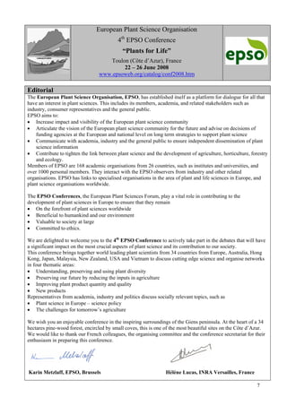 7
European Plant Science Organisation
4th
EPSO Conference
“Plants for Life”
Toulon (Côte d’Azur), France
22 – 26 June 2008
www.epsoweb.org/catalog/conf2008.htm
Editorial
The European Plant Science Organisation, EPSO, has established itself as a platform for dialogue for all that
have an interest in plant sciences. This includes its members, academia, and related stakeholders such as
industry, consumer representatives and the general public.
EPSO aims to:
• Increase impact and visibility of the European plant science community
• Articulate the vision of the European plant science community for the future and advise on decisions of
funding agencies at the European and national level on long term strategies to support plant science
• Communicate with academia, industry and the general public to ensure independent dissemination of plant
science information
• Contribute to tighten the link between plant science and the development of agriculture, horticulture, forestry
and ecology.
Members of EPSO are 168 academic organisations from 26 countries, such as institutes and universities, and
over 1000 personal members. They interact with the EPSO observers from industry and other related
organisations. EPSO has links to specialised organisations in the area of plant and life sciences in Europe, and
plant science organisations worldwide.
The EPSO Conferences, the European Plant Sciences Forum, play a vital role in contributing to the
development of plant sciences in Europe to ensure that they remain
• On the forefront of plant sciences worldwide
• Beneficial to humankind and our environment
• Valuable to society at large
• Committed to ethics.
We are delighted to welcome you to the 4th
EPSO Conference to actively take part in the debates that will have
a significant impact on the most crucial aspects of plant science and its contribution to our society.
This conference brings together world leading plant scientists from 34 countries from Europe, Australia, Hong
Kong, Japan, Malaysia, New Zealand, USA and Vietnam to discuss cutting edge science and organise networks
in four thematic areas:
• Understanding, preserving and using plant diversity
• Preserving our future by reducing the inputs in agriculture
• Improving plant product quantity and quality
• New products
Representatives from academia, industry and politics discuss socially relevant topics, such as
• Plant science in Europe – science policy
• The challenges for tomorrow’s agriculture
We wish you an enjoyable conference in the inspiring surroundings of the Giens peninsula. At the heart of a 34
hectares pine-wood forest, encircled by small coves, this is one of the most beautiful sites on the Côte d’Azur.
We would like to thank our French colleagues, the organising committee and the conference secretariat for their
enthusiasm in preparing this conference.
Karin Metzlaff, EPSO, Brussels Hélène Lucas, INRA Versailles, France
 