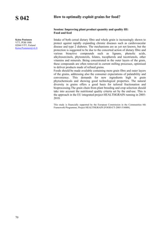 70
S 042
Kaisa Poutanen
VTT, POB 1000
02044 VTT, Finland
Kaisa.Poutanen@vtt.fi
How to optimally exploit grains for food?
Session: Improving plant product quantity and quality III:
Food and feed
Intake of both cereal dietary fibre and whole grain is increasingly shown to
protect against rapidly expanding chronic diseases such as cardiovascular
disease and type 2 diabetes. The mechanisms are as yet not known, but the
protection is suggested to be due to the concerted action of dietary fibre and
various bioactive compounds such as lignans, phenolic acids,
alkylresorcinols, phytosterols, folates, tocopherols and tocotrienols, other
vitamins and minerals. Being concentrated in the outer layers of the grain,
these compounds are often removed in current milling processes, optimised
to deliver products made of refined grains.
Foods should be made available containing more grain fibre and outer layers
of the grains, addressing also the consumer expectations of palatability and
convenience. This demands for new ingredients high in grain
phytochemicals and showing good technological properties. The natural
diversity in grains offers a good basis for tailored fractionation and
bioprocessing.The grain chain from plant breeding and crop selection should
take into account the nutritional quality criteria set by the end-use. This is
the approach in the EU integrated project HEALTHGRAIN running in 2005-
2010.
This study is financially supported by the European Commission in the Communities 6th
Framework Programme, Project HEALTHGRAIN (FOOD-CT-2005-514008).
 