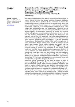72
S 044
Søren K. Rasmussen
Department of Agricultural
Sciences, 40 Thorvaldsensvej
DK-1871 Frederiksberg C,
Denmark
skr@life.ku.dk
Presentation of the white paper of the EPSO workshop
on “The European Feed Value Chain” held in
Copenhagen from 26 to 27 June 2007
Session: Improving plant product quantity and quality III:
Food and feed
The global demand for meat, dairy products and eggs is increasing rapidly as
relative incomes are rising. The demand is shifting from plant based diets
towards livestock derived products. At the same time, in Europe, the
environmental concerns related to the large and intense animal production
and its environmental impact require new and improved production
technologies. Finally, the EU is facing increasing competition on the world
markets and rationalizations and cost reductions are essential to defend
world market positions. The environmental impact of the large and intense
animal husbandry is of increasing importance on national and European
policies and regulations. In consequence, strict limitations are put on the use,
and loss, of nitrate and phosphorous both directly from the livestock and
indirectly from the feed crop production. The effects of global warming on
feed and livestock production require increased attention. Agriculture is a
major emitter of greenhouse gasses in the form of CO2 as well as methane
from ruminants. Besides, climate change will in itself with predictions of
raised temperatures, changed patterns in rain fall with dry summers and wet
winters, and with more extreme weather conditions have a major effect on
feed production. Major challenges to plant breeding will be securing crop
yield and stability in situations with unfavorable or even harmful growth
conditions. Likewise, extreme rainfall situations increase the likelihood of
loss of nutrients from arable land to the aqueous environment. Taken
together, the whole value chain from plant breeding, feed crop production,
feed formulation and to meat, dairy products and eggs is in a difficult
position facing increasing international competition from low cost countries,
national and EU restrictions and regulations on environmental impact and
animal welfare, and potential changes in the climate.
Significant genetic improvement of the plants is required in order to
maintaining high product quality. These traits includes high quality macro
and micro nutrients content, factors affecting digestibility, palatability, gut
health in relation to feed, mycotoxin and xenobiotic contamination in the
feed chain. Water use, nutrient efficiency, pesticide use, greenhouse gas
emissions, landscape, energy efficiency of agriculture has be solved as well.
Plant research contribution to solutions thus involves many facet’s. Most
important is the cereals followed by and forage crops – grasses and grain
legumes for which high and stable yields should be maintained. Sustaining
crop diversity in European agricultural systems seems an attractive option.
 
