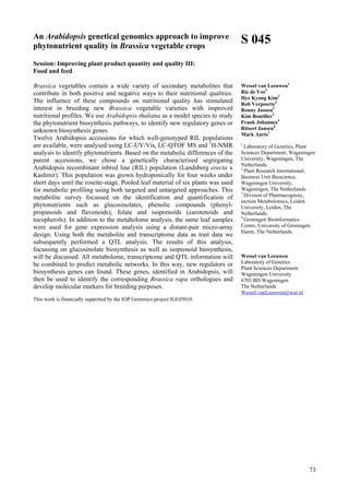 73
An Arabidopsis genetical genomics approach to improve
phytonutrient quality in Brassica vegetable crops
Session: Improving plant product quantity and quality III:
Food and feed
Brassica vegetables contain a wide variety of secondary metabolites that
contribute in both positive and negative ways to their nutritional qualities.
The influence of these compounds on nutritional quality has stimulated
interest in breeding new Brassica vegetable varieties with improved
nutritional profiles. We use Arabidopsis thaliana as a model species to study
the phytonutrient biosynthesis pathways, to identify new regulatory genes or
unknown biosynthesis genes.
Twelve Arabidopsis accessions for which well-genotyped RIL populations
are available, were analysed using LC-UV/Vis, LC-QTOF MS and 1
H-NMR
analysis to identify phytonutrients. Based on the metabolic differences of the
parent accessions, we chose a genetically characterised segregating
Arabidopsis recombinant inbred line (RIL) population (Landsberg erecta x
Kashmir). This population was grown hydroponically for four weeks under
short days until the rosette-stage. Pooled leaf material of six plants was used
for metabolic profiling using both targeted and untargeted approaches. This
metabolite survey focussed on the identification and quantification of
phytonutrients such as glucosinolates, phenolic compounds (phenyl-
propanoids and flavonoids), folate and isoprenoids (carotenoids and
tocopherols). In addition to the metabolome analysis, the same leaf samples
were used for gene expression analysis using a distant-pair micro-array
design. Using both the metabolite and transcriptome data as trait data we
subsequently performed a QTL analysis. The results of this analysis,
focussing on glucosinolate biosynthesis as well as isoprenoid biosynthesis,
will be discussed. All metabolome, transcriptome and QTL information will
be combined to predict metabolic networks. In this way, new regulators or
biosynthesis genes can found. These genes, identified in Arabidopsis, will
then be used to identify the corresponding Brassica rapa orthologues and
develop molecular markers for breeding purposes.
This work is financially supported by the IOP Genomics project IGE05010.
S 045
Wessel van Leeuwen1
Ric de Vos2
Hye Kyong Kim3
Rob Verpoorte3
Ronny Joosen2
Kim Boutilier2
Frank Johannes4
Ritsert Jansen4
Mark Aarts1
1
Laboratory of Genetics, Plant
Sciences Department, Wageningen
University, Wageningen, The
Netherlands.
2
Plant Research International,
Business Unit Bioscience,
Wageningen University,
Wageningen, The Netherlands.
3
Division of Pharmacognosy,
section Metabolomics, Leiden
University, Leiden, The
Netherlands.
4
Groningen Bioinformatics
Centre, University of Groningen,
Haren, The Netherlands.
Wessel van Leeuwen
Laboratory of Genetics
Plant Sciences Department
Wageningen University
6703 BD Wageningen
The Netherlands
Wessel.vanLeeuwen@wur.nl
 