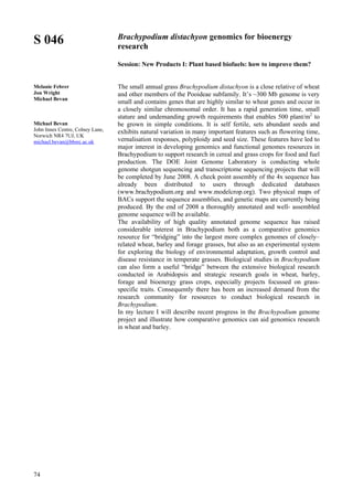 74
S 046
Melanie Febrer
Jon Wright
Michael Bevan
Michael Bevan
John Innes Centre, Colney Lane,
Norwich NR4 7UJ, UK
michael.bevan@bbsrc.ac.uk
Brachypodium distachyon genomics for bioenergy
research
Session: New Products I: Plant based biofuels: how to improve them?
The small annual grass Brachypodium distachyon is a close relative of wheat
and other members of the Pooideae subfamily. It’s ~300 Mb genome is very
small and contains genes that are highly similar to wheat genes and occur in
a closely similar chromosomal order. It has a rapid generation time, small
stature and undemanding growth requirements that enables 500 plant/m2
to
be grown in simple conditions. It is self fertile, sets abundant seeds and
exhibits natural variation in many important features such as flowering time,
vernalisation responses, polyploidy and seed size. These features have led to
major interest in developing genomics and functional genomes resources in
Brachypodium to support research in cereal and grass crops for food and fuel
production. The DOE Joint Genome Laboratory is conducting whole
genome shotgun sequencing and transcriptome sequencing projects that will
be completed by June 2008. A check point assembly of the 4x sequence has
already been distributed to users through dedicated databases
(www.brachypodium.org and www.modelcrop.org). Two physical maps of
BACs support the sequence assemblies, and genetic maps are currently being
produced. By the end of 2008 a thoroughly annotated and well- assembled
genome sequence will be available.
The availability of high quality annotated genome sequence has raised
considerable interest in Brachypodium both as a comparative genomics
resource for “bridging” into the largest more complex genomes of closely–
related wheat, barley and forage grasses, but also as an experimental system
for exploring the biology of environmental adaptation, growth control and
disease resistance in temperate grasses. Biological studies in Brachypodium
can also form a useful “bridge” between the extensive biological research
conducted in Arabidopsis and strategic research goals in wheat, barley,
forage and bioenergy grass crops, especially projects focussed on grass-
specific traits. Consequently there has been an increased demand from the
research community for resources to conduct biological research in
Brachypodium.
In my lecture I will describe recent progress in the Brachypodium genome
project and illustrate how comparative genomics can aid genomics research
in wheat and barley.
 