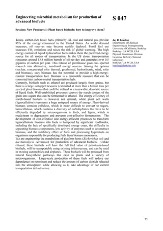 75
Engineering microbial metabolism for production of
advanced biofuels
Session: New Products I: Plant based biofuels: how to improve them?
Today, carbon-rich fossil fuels, primarily oil, coal and natural gas, provide
85% of the energy consumed in the United States. As world demand
increases, oil reserves may become rapidly depleted. Fossil fuel use
increases CO2 emissions and raises the risk of global warming. The high
energy content of liquid hydrocarbon fuels makes them the preferred energy
source for all modes of transportation. In the US alone, transportation
consumes around 13.8 million barrels of oil per day and generates over 0.5
gigatons of carbon per year. This release of greenhouse gases has spurred
research into alternative, non-fossil energy sources. Among the options
(nuclear, concentrated solar thermal, geothermal, hydroelectric, wind, solar
and biomass), only biomass has the potential to provide a high-energy-
content transportation fuel. Biomass is a renewable resource that can be
converted into carbon-neutral transportation fuels.
Currently, biofuels such as ethanol are produced largely from grains, but
there is a large, untapped resource (estimated at more than a billion tons per
year) of plant biomass that could be utilized as a renewable, domestic source
of liquid fuels. Well-established processes convert the starch content of the
grain into sugars that can be fermented to ethanol. The energy efficiency of
starch-based biofuels is however not optimal, while plant cell walls
(lignocellulose) represents a huge untapped source of energy. Plant-derived
biomass contains cellulose, which is more difficult to convert to sugars,
hemicellulose, which contains a diversity of carbohydrates that have to be
efficiently degraded by microorganisms to fuels, and lignin, which is
recalcitrant to degradation and prevents cost-effective fermentation. The
development of cost-effective and energy-efficient processes to transform
lignocellulosic biomass into fuels is hampered by significant roadblocks,
including the lack of specifically developed energy crops, the difficulty in
separating biomass components, low activity of enzymes used to deconstruct
biomass, and the inhibitory effect of fuels and processing byproducts on
organisms responsible for producing fuels from biomass monomers.
We are engineering the metabolism of platform hosts (Escherichia coli and
Saccharomyces cerevisiae) for production of advanced biofuels. Unlike
ethanol, these biofuels will have the full fuel value of petroleum-based
biofuels, will be transportable using existing infrastructure, and can be used
in existing automobiles and airplanes. These biofuels will be produced from
natural biosynthetic pathways that exist in plants and a variety of
microorganisms. Large-scale production of these fuels will reduce our
dependence on petroleum and reduce the amount of carbon dioxide released
into the atmosphere, while allowing us to take advantage of our current
transportation infrastructure.
S 047
Jay D. Keasling
Departments of Chemical
Engineering & Bioengineering
University of California, Berkeley
Berkeley, CA 94720, USA
Physical Biosciences Division
Lawrence Berkeley National
Laboratory
Berkeley, CA 94720, USA
keasling@berkeley.edu
 
