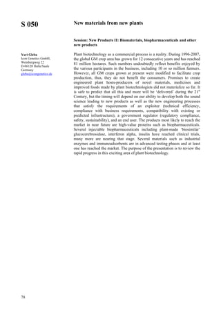 78
S 050
Yuri Gleba
Icon Genetics GmbH,
Weinbergweg 22
D-06120 Halle/Saale
Germany
gleba@icongenetics.de
New materials from new plants
Session: New Products II: Biomaterials, biopharmaceuticals and other
new products
Plant biotechnology as a commercial process is a reality. During 1996-2007,
the global GM crop area has grown for 12 consecutive years and has reached
81 million hectares. Such numbers undoubtedly reflect benefits enjoyed by
the various participants in the business, including 10 or so million farmers.
However, all GM crops grown at present were modified to facilitate crop
production, thus, they do not benefit the consumers. Promises to create
engineered plant hosts-producers of novel materials, medicines and
improved foods made by plant biotechnologists did not materialize so far. It
is safe to predict that all this and more will be ‘delivered’ during the 21st
Century, but the timing will depend on our ability to develop both the sound
science leading to new products as well as the new engineering processes
that satisfy the requirements of an exploiter (technical efficiency,
compliance with business requirements, compatibility with existing or
predicted infrastructure), a government regulator (regulatory compliance,
safety, sustainability), and an end user. The products most likely to reach the
market in near future are high-value proteins such as biopharmaceuticals.
Several injectable biopharmaceuticals including plant-made ‘biosimilar’
glucocerebrosidase, interferon alpha, insulin have reached clinical trials,
many more are nearing that stage. Several materials such as industrial
enzymes and immunoadsorbents are in advanced testing phases and at least
one has reached the market. The purpose of the presentation is to review the
rapid progress in this exciting area of plant biotechnology.
 