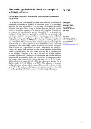 79
Biomaterials, synthesis of the biopolymer cyanophycin
in tobacco and potato
Session: New Products II: Biomaterials, biopharmaceuticals and other
new products
The production of biodegradable polymers that substitute petrochemical
compounds in commercial products, in transgenic plants is an important
challenge for plant biotechnology. The polymer Polyaspartate is used to
substitute polycarboxylates. It can be isolated from the bacterial storage
protein cyanophycin, composed of L-Aspartat and L-Arginin. Cyanophycin
is produced via non-ribosomal protein biosynthesis by a cyanophycin
synthetase. Potato tubers are particularly suitable for the production of
biopolymers since they allow a cost effective manufacture as a by product of
starch. To produce cyanophycin in plants, three different Cyanophycin
Synthetase genes (Berg et al. 2000) were expressed constitutively in tobacco
and potato plants. Only one of the three synthetases produced cyanophycin
in plants with up to 0.1 % polymer in dry weight (dw). Granula containing
cyanophycin were detected by electron microscopy in different transgenic
lines in leaves and for potato also in tubers. Unfortunately the transgenic
tobacco and potato lines exhibited different stress symptoms like reduced
growth, variegated leaves and early flower induction due to the production
of the polymer (Neumann et al. 2005). In order to increase polymer
synthesis, the functional cyanophycin synthetase gene was fused to different
transit peptide sequences for import into chloroplasts. In transgenic tobacco
and potato lines cyanophycin content increased up to 3 % in dw.
Additionally, these plants did not exhibit any phenotypic damage but a
slightly thicker cell wall (Hühns et al 2008). The reduction of polymer
synthesis to potato tubers results in very small tubers with a polymer content
up to 2 % in dw. Up to now, the highest cyanophycin content was observed
by a tuber specific production in plastids without phenotypical changes.
S 051
Maja Hühns
Katrin Neumann
Wolfgang Lockau
Uwe kahmann
Elfriede K. Pistorius
Inge Broer
Inge Broer
University of Rostock
Justus-von-Liebig-weg 8
D-18059 Rostock
Germany
Inge.Broer@uni-rostock.de
 