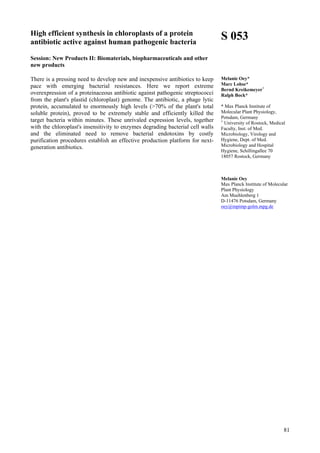 81
High efficient synthesis in chloroplasts of a protein
antibiotic active against human pathogenic bacteria
Session: New Products II: Biomaterials, biopharmaceuticals and other
new products
There is a pressing need to develop new and inexpensive antibiotics to keep
pace with emerging bacterial resistances. Here we report extreme
overexpression of a proteinaceous antibiotic against pathogenic streptococci
from the plant's plastid (chloroplast) genome. The antibiotic, a phage lytic
protein, accumulated to enormously high levels (>70% of the plant's total
soluble protein), proved to be extremely stable and efficiently killed the
target bacteria within minutes. These unrivaled expression levels, together
with the chloroplast's insensitivity to enzymes degrading bacterial cell walls
and the eliminated need to remove bacterial endotoxins by costly
purification procedures establish an effective production platform for next-
generation antibiotics.
S 053
Melanie Oey*
Marc Lohse*
Bernd Kreikemeyer+
Ralph Bock*
* Max Planck Institute of
Molecular Plant Physiology,
Potsdam, Germany
+
University of Rostock, Medical
Faculty, Inst. of Med.
Microbiology, Virology and
Hygiene, Dept. of Med.
Microbiology and Hospital
Hygiene, Schillingallee 70
18057 Rostock, Germany
Melanie Oey
Max Planck Institute of Molecular
Plant Physiology
Am Muehlenberg 1
D-11476 Potsdam, Germany
oey@mpimp-golm.mpg.de
 