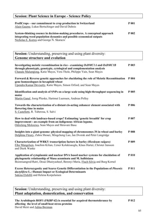 85
Session: Plant Science in Europe - Science Policy
ProfiCrops – our commitment to crop production in Switzerland P 001
Alain Gaume, Lukas Bertschinger and David Dubois
System-thinking essence in decision-making procedures. A conceptual approach P 002
integrating weed population dynamics and possible economical outputs
Nicholas E. Korres and George N. Skaracis*
Session: Understanding, preserving and using plant diversity:
Genome structure and evolution
Investigating meiotic recombination in rice - examining OsDMC1A and OsDMC1B P 003
through phenotypic, genotypic, cytological and complementation analysis
Chanate Malumpong, Katie Mayes, Vera Thole, Philippe Vain, Sean Mayes
Forward & Reverse genetic approaches for elucidating the role of Meiotic Recombination P 004
gene homoeologues in hexaploid wheat
Upendra Kumar Devisetty, Katie Mayes, Simon Orford, and Sean Mayes
Identification and analysis of SNPs on a large scale using high-throughput sequencing in P 005
maize
Martin Ganal, Joerg Plieske, Hartmut Luerssen, Andreas Polley
Towards the characterization of a distant cis-acting enhancer element associated with P 006
flowering time in maize
S. Castelletti, R. Tuberosa, S. Salvi
How to deal with landrace-based crops? Estimating ‘genetic breadth’ for crop P 007
improvement - an example from an indigenous African legume.
Odireleng Molosiwa, Sean Mayes and Shravani Basu
Insights into a giant genome: physical mapping of chromosomes 3S in wheat and barley P 008
Delphine Fleury, Zahra Shoaei, Mingcheng Luo, Jan Dvorak and Peter Langridge
Characterization of WRKY transcription factors in barley (Hordeum vulgare) P 009
Elke Mangelsen, Joachim Kilian, Uener Kolukisaoglu, Klaus Harter, Christer Jansson
and Dierk Wanke
Application of cytoplasmic and nuclear DNA based marker systems for elucidation of P 010
phylogenetic relationship of Musa acuminata and M. balbisiana
Boonruangrod Ratri, Desai Dhairyasheel, Berenyi Maria, Fluch Silvia and Burg Kornel
Excess Heterozygosity and Scarce Genetic Differentiation in the Populations of Phoenix P 011
dactylifera L.: Human Impact or Ecological Determinants
Sakina Elshibli and Helena Korpelainen
Session: Understanding, preserving and using plant diversity:
Plant adaptation, domestication, and conservation
The Arabidopsis ROF1 (FKBP 62) is essential for acquired thermotolerance by P 012
affecting the level of small heat stress proteins
David Meiri and Adina Breiman
 