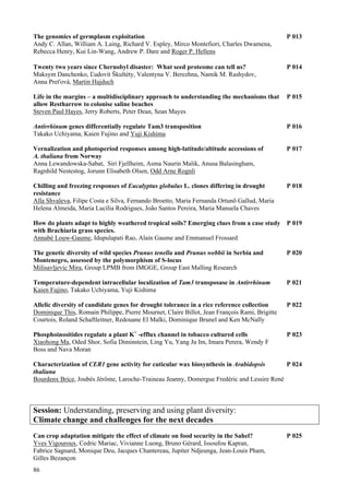 86
The genomics of germplasm exploitation P 013
Andy C. Allan, William A. Laing, Richard V. Espley, Mirco Montefiori, Charles Dwamena,
Rebecca Henry, Kui Lin-Wang, Andrew P. Dare and Roger P. Hellens
Twenty two years since Chernobyl disaster: What seed proteome can tell us? P 014
Maksym Danchenko, Ľudovít Škultéty, Valentyna V. Berezhna, Namik M. Rashydov,
Anna Preťová, Martin Hajduch
Life in the margins – a multidisciplinary approach to understanding the mechanisms that P 015
allow Restharrow to colonise saline beaches
Steven Paul Hayes, Jerry Roberts, Peter Dean, Sean Mayes
Antirrhinum genes differentially regulate Tam3 transposition P 016
Takako Uchiyama, Kaien Fujino and Yuji Kishima
Vernalization and photoperiod responses among high-latitude/altitude accessions of P 017
A. thaliana from Norway
Anna Lewandowska-Sabat, Siri Fjellheim, Asma Naurin Malik, Anusa Balasingham,
Ragnhild Nestestog, Jorunn Elisabeth Olsen, Odd Arne Rognli
Chilling and freezing responses of Eucalyptus globulus L. clones differing in drought P 018
resistance
Alla Shvaleva, Filipe Costa e Silva, Fernando Broetto, Maria Fernanda Ortunõ Gallud, Maria
Helena Almeida, Maria Lucília Rodrigues, João Santos Pereira, Maria Manuela Chaves
How do plants adapt to highly weathered tropical soils? Emerging clues from a case study P 019
with Brachiaria grass species.
Annabé Louw-Gaume, Idupulapati Rao, Alain Gaume and Emmanuel Frossard
The genetic diversity of wild species Prunus tenella and Prunus webbii in Serbia and P 020
Montenegro, assessed by the polymorphism of S-locus
Milisavljevic Mira, Group LPMB from IMGGE, Group East Malling Research
Temperature-dependent intracellular localization of Tam3 transposase in Antirrhinum P 021
Kaien Fujino, Takako Uchiyama, Yuji Kishima
Allelic diversity of candidate genes for drought tolerance in a rice reference collection P 022
Dominique This, Romain Philippe, Pierre Mournet, Claire Billot, Jean François Rami, Brigitte
Courtois, Roland Schaftleitner, Redouane El Malki, Dominique Brunel and Ken McNally
Phosphoinositides regulate a plant K+
-efflux channel in tobacco cultured cells P 023
Xiaohong Ma, Oded Shor, Sofia Diminstein, Ling Yu, Yang Ju Im, Imara Perera, Wendy F
Boss and Nava Moran
Characterization of CER1 gene activity for cuticular wax biosynthesis in Arabidopsis P 024
thaliana
Bourdenx Brice, Joubès Jérôme, Laroche-Traineau Jeanny, Domergue Fredéric and Lessire René
Session: Understanding, preserving and using plant diversity:
Climate change and challenges for the next decades
Can crop adaptation mitigate the effect of climate on food security in the Sahel? P 025
Yves Vigouroux, Cedric Mariac, Vivianne Luong, Bruno Gérard, Issoufou Kapran,
Fabrice Sagnard, Monique Deu, Jacques Chantereau, Jupiter Ndjeunga, Jean-Louis Pham,
Gilles Bezançon
 