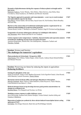 87
Dynamics of phytohormones during the response of tobacco plants to drought and/or P 026
heat stress
Radomira Vankova, Vaclav Motyka, Petre Dobrev, Marie Havlova, Jana Dobra, Hana
Cervinkova, Alena Gaudinova, Jiri Malbeck and Miroslav Kaminek
The Xspecies approach to genomics and transcriptomics – a new way to work in minor P 027
and underutilised crops for the future
Sean Mayes, Florian Stadler, Shrvani Basu, Sayed Azam-Ali, Neil Graham, Martin Broadley
and Sean May
Barriers to the conservation of recalcitrant-seeded plant species: requirement for an P 028
enhanced understanding of cryopreservation protocols
Thomas Roach, Farida V. Minibayeva, Richard P. Beckett, Hugh W Pritchard and Ilse Kranner
Ecogenomics of extreme submergence tolerance in Arabidopsis wild relatives P 029
Alex Boonman, Melis Akman and Peter H van Tienderen
Cotton response to low temperatures : Isolation, characterization and expression analysis P 030
of membrane modifying enzymes from Gossypium hirsutum
Anastasia Kargiotidou, Dimitra Deli, Dia Galanopoulou, Athanasios Tsaftaris and
Theodora Farmaki
Session: Science and Society:
The challenges for tomorrow’s agriculture
Plant production in Switzerland - Perspectives 2050 P 031
Alain Gaume, Peter Althaus, Nadine Degen, Arthur Einsele, Andreas Hund, Roland Kölliker
and Michael Winzeler
Session: Preserving our future by reducing the inputs in agriculture
Reducing fertilisers
Sensing low-phosphate at the root P 032
Sergio Svistoonoff, Audrey Creff, Matthieu Reymond, Cécile Sigoillot-Claude, Lilian Ricaud,
Aline Blanchet, Laurent Nussaume, Thierry Desnos
Hormonal control of nitrate influx and nitrogen allocation in wheat plants P 033
Miroslav Kamínek, Marie Trčková, Sasha Daskalova, Klára Hoyerová, Václav Motyka,
Ivana Raimanová and Malcol C. Elliott
Reduced nitrogen forms in top dressings increase grain protein concentrations via P 034
changes in cytokinin levels
Bernhard Bauer, Fritz Bangerth and Nicolaus von Wirén
Modeling systems response to sulfur deficiency stress P 035
Steve Dworschak, Susanne Grell, Rainer Hoefgen, Torsten Schaub, Joachim Selbig and
Victoria J. Nikiforova
Repression of anthocyan synthesis by three nitrate-induced transcription factors acting P 036
upstream of PAP1
Grit Rubin, Jens-Holger Dieterich, Mark Stitt and Wolf-Rüdiger Scheible
 