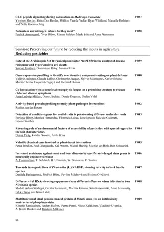 88
CLE peptide signalling during nodulation on Medicago truncatula P 037
Virginie Mortier, Griet Den Herder, Willem Van de Velde, Ryan Whitford, Marcelle Holsters
and Sofie Goormachtig
Potassium and nitrogen: where do they meet? P 038
Patrick Armengaud, Yves Gibon, Ronan Sulpice, Mark Stitt and Anna Amtmann
Session: Preserving our future by reducing the inputs in agriculture
Reducing pesticides
Role of the Arabidopsis MYB transcription factor AtMYB30 in the control of disease P 039
resistance and hypersensitive cell death
Solène Froidure, Dominique Roby, Susana Rivas
Gene expression profiling to identify new bioactive compounds acting on plant defence P 040
Valérie Jaulneau, Claude Lafitte, Christophe Jacquet, Sylvie Salamagne, Xavier Briand,
Marie-Thérèse Esquerré-Tugayé and Bernard Dumas
Co-inoculation with a beneficial endophytic fungus as a promising strategy to reduce P 041
clubroot disease symptoms
Jutta Ludwig-Müller, Diana Jäschke, Dereje Dugassa, Stefan Vidal
Activity-based protein profiling to study plant-pathogen interactions P 042
Renier van der Hoorn
Detection of candidate genes for useful traits in potato using different molecular tools P 043
Enrique Ritter, Monica Hernandez, Florencia Lucca, Jose Ignacio Ruiz de Galarreta,
Isbene Sanchez
Revealing role of environmental factors of accessibility of pesticides with special regard to P 044
the soil characteristics
Diána Virág, katalin Szováti, Attila Kiss
Volatile chemical cues involved in plant-insect interactions P 045
Petra Bleeker, Paul Diergaarde, Kai Ament, Michel Haring, Michiel de Both, Rob Schuurink
Increased resistance against smut and bunt diseases by specific anti-fungal virus genes in P 046
genetically engineered wheat
A. Fammartino, T. Schlaich, B. Urbaniak, W. Gruissem, C. Sautter
Towards transgenic lines of Picea abies (L.) KARST. showing toxicity to bark beatle P 047
species
Daniela Pavingerová, Jindřich Bříza, Pavlína Máchová and Helena Cvrčková
Different viral RNA silencing suppressors have different effects on virus infection in two P 048
Nicotiana species
Shahid Aslam Siddiqui, Cecilia Sarmiento, Mariliis Kiisma, Satu Koivumäki, Anne Lemmetty,
Erkki Truve and Kirsi Lehto
Multifunctional viral genome-linked protein of Potato virus A is an intrinsically P 049
unstructured phosphoprotein
Kimmo Rantalainen, Anders Hafren, Perttu Permi, Nisse Kalkkinen, Vladimir Uversky,
A. Keith Dunker and Kristiina Mäkinen
 