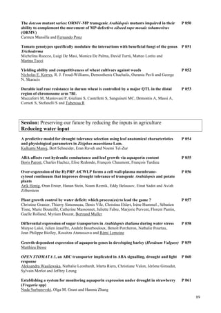 89
The dotcom mutant series: ORMV-MP transgenic Arabidopsis mutants impaired in their P 050
ability to complement the movement of MP-defective oilseed rape mosaic tobamovirus
(ORMV)
Carmen Mansilla and Fernando Ponz
Tomato genotypes specifically modulate the interactions with beneficial fungi of the genus P 051
Trichoderma
Michelina Ruocco, Luigi De Masi, Monica De Palma, David Turrà, Matteo Lorito and
Marina Tucci
Yielding ability and competitiveness of wheat cultivars against weeds P 052
Nicholas E. Korres, R. J. Froud-Williams, Demosthenis Chachalis, Ourania Pavli and George
N. Skaracis
Durable leaf rust resistance in durum wheat is controlled by a major QTL in the distal P 053
region of chromosome arm 7BL
Maccaferri M, Mantovani P, Giuliani S, Castelletti S, Sanguineti MC, Demontis A, Massi A,
Corneti S, Stefanelli S and Tuberosa R
Session: Preserving our future by reducing the inputs in agriculture
Reducing water input
A predictive model for drought tolerance selection using leaf anatomical characteristics P 054
and physiological parameters in Ziziphus mauritiana Lam.
Kulkarni Manoj, Bert Schneider, Eran Raveh and Noemi Tel-Zur
ABA affects root hydraulic conductance and leaf growth via aquaporin content P 055
Boris Parent, Charles Hachez, Elise Redondo, François Chaumont, François Tardieu
Over-expression of the HyPRP AtCWLP forms a cell wall-plasma membrane- P 056
cytosol continuum that improves drought tolerance of transgenic Arabidopsis and potato
plants
Arik Honig, Oran Erster, Hanan Stein, Noam Reznik, Eddy Belausov, Einat Sadot and Aviah
Zilberstein
Plant growth control by water deficit: which process(es) to lead the game ? P 057
Christine Granier, Thierry Simonneau, Denis Vile, Christina Ehlert, Irène Hummel , Sébatien
Tisne, Marie Bouteillé, Catherine Massonnet, Juliette Fabre, Marjorie Pervent, Florent Pantin,
Gaelle Rolland, Myriam Dauzat, Bertrand Muller
Differential expression of sugar transporters in Arabidopsis thaliana during water stress P 058
Maryse Laloi, Julien Jeauffre, Andrée Bourbouloux, Benoît Porcheron, Nathalie Pourtau,
Jean Philippe Biolley, Rossitza Atanassova and Rémi Lemoine
Growth-dependent expression of aquaporin genes in developing barley (Hordeum Vulgare) P 059
Matthieu Besse
OPEN STOMATA 3, an ABC transporter implicated in ABA signalling, drought and light P 060
response
Aleksandra Wasilewska, Nathalie Leonhardt, Marta Riera, Christiane Valon, Jérôme Giraudat,
Sylvain Merlot and Jeffrey Leung
Establishing a system for monitoring aquaporin expression under drought in strawberry P 061
(Fragaria spp)
Nada Surbanovski, Olga M. Grant and Hanma Zhang
 