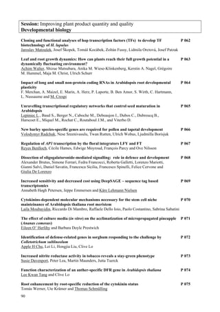90
Session: Improving plant product quantity and quality
Developmental biology
Cloning and functional analyses of hop transcription factors (TFs) to develop TF P 062
biotechnology of H. lupulus
Jaroslav Matoušek, Josef Škopek, Tomáš Kocábek, Zoltán Fussy, Lidmila Orctová, Josef Patzak
Leaf and root growth dynamics: How can plants reach their full growth potential in a P 063
dynamically fluctuating environment?
Achim Walter, Shizue Matsubara, Anika M. Wiese-Klinkenberg, Kerstin A. Nagel, Grégoire
M. Hummel, Maja M. Christ, Ulrich Schurr
Impact of long and small non-protein coding RNAs in Arabidopsis root developmental P 064
plasticity
F. Merchan, A. Maizel, E. Marin, A. Herz, P. Laporte, B. Ben Amor, S. Wirth, C. Hartmann,
L. Nussaume and M. Crespi
Unravelling transcriptional regulatory networks that control seed maturation in P 065
Arabidopsis
Lepiniec L., Baud S., Berger N., Caboche M., Debeaujon I., Dubos C., Dubreucq B.,
Harscoet E., Miquel M., Rochat C., Routaboul J.M., and Viterbo D.
New barley species-specific genes are required for pollen and tapetal development P 066
Volodymyr Radchuk, Nese Sreenivasulu, Twan Rutten, Ulrich Wobus, Ljudmilla Borisjuk
Regulation of AP1 transcription by the floral integrators LFY and FT P 067
Reyes Benlloch, Cécile Hames, Edwige Moyroud, François Parcy and Ove Nilsson
Dissection of oligogalaturonide-mediated signalling: role in defence and development P 068
Alexander Brutus, Simone Ferrari, Fedra Francocci, Roberta Galletti, Lorenzo Mariotti,
Gianni Salvi, Daniel Savatin, Francesca Sicilia, Francesco Spinelli, Felice Cervone and
Giulia De Lorenzo
Increased sensitivity and decreased cost using DeepSAGE – sequence tag based P 069
transcriptomics
Annabeth Høgh Petersen, Jeppe Emmersen and Kåre Lehmann Nielsen
Cytokinins-dependent molecular mechanisms necessary for the stem cell niche P 070
mainteinance of Arabidopsis thaliana root meristem
Laila Moubayidin, Riccardo Di Mambro, Raffaele Dello Ioio, Paolo Costantino, Sabrina Sabatini
The effect of culture media (in vitro) on the acclimatization of micropropagated pineapple P 071
(Ananas comosus)
Eileen O’ Herlihy and Barbara Doyle Prestwich
Identification of defense-related genes in sorghum responding to the challenge by P 072
Colletotrichum sublineolum
Apple H Chu, Lei Li, Hongjia Liu, Clive Lo
Increased nitrite reductase activity in tobacco reveals a stay-green phenotype P 073
Susie Davenport, Peter Lea, Martin Maunders, Jutta Tuerck
Function characterization of an anther-specific DFR gene in Arabidopsis thaliana P 074
Lee Kwan Tang and Clive Lo
Root enhancement by root-specific reduction of the cytokinin status P 075
Tomás Werner, Ute Krämer and Thomas Schmülling
 