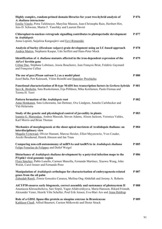 91
Highly complex, random-primed domain libraries for yeast two-hybrid analysis of P 076
A. thaliana interactome
Emilie Vinolo, Petra Tafelmeyer, Maryline Masson, Jean-Christophe Rain, Heribert Hirt,
Jens D. Schwenn, Martin F. Yanofsky and Laurent Daviet
Chloroplast-to-nucleus retrograde signalling contributes to photoperiodic development P 077
in Arabidopsis
Anna Lepistö, Saijaliisa Kangasjärvi and Eevi Rintamäki
Analysis of barley (Hordeum vulgare) grain development using an LC-based approach P 078
Andrea Matros, Stephanie Kaspar, Udo Seiffert and Hans-Peter Mock
Identification of A. thaliana mutants affected in the iron-dependent expression of the P 079
AtFer1 ferritin gene
Céline Duc, Stéphane Lobréaux, Jossia Boucherez, Jean François Briat, Frédéric Gaymard
and Françoise Cellier
The use of pea (Pisum sativum L.) as a model plant P 080
Jozef Balla, Petr Kalousek, Vilém Reinöhl and Stanislav Procházka
Functional characterization of B-type MADS box transcription factors in Gerbera hybrida P 081
Suvi K. Broholm, Satu Ruokolainen, Eija Pöllänen, Mika Kotilainen, Paula Elomaa and
Teemu H. Teeri
Pattern formation of the Arabidopsis root P 082
Anne Honkanen, Satu Lehesranta, Jan Dettmer, Ove Lindgren, Annelie Carlsbecker and
Ykä Helariutta
Study of the genetic and physiological control of juvenility in plants P 083
Ioannis G. Matsoukas, Andrea Massiah, Steven Adams, Alison Jackson, Veronica Valdes,
Karl Morris and Brian Thomas
Mechanics of morphogenesis at the shoot apical meristem of Arabidopsis thaliana: an P 084
interdisciplinary view
Magalie Uyttewaal, Olivier Hamant, Marcus Heisler, Elliot Meyerowitz, Yves Couder,
Arezki Boudaoud, Henrik Jönsson and Jan Traas
Comparing non-cell-autonomomy of miRNAs and tasiRNAs in Arabidopsis thaliana P 085
Felipe Fenselau de Felippes and Detlef Weigel
Disturbance of Arabidopsis thaliana development by a potyviral infection maps to the P 086
P3/p6k1 viral genomic region
Flora Sánchez, Pablo Lunello, Carmen Mansilla, Fernando Martínez, Xiaowu Wang, John
Walsh, Carol Jenner and Fernando Ponz
Manipulation of Arabidopsis orthologue for characterisation of embryogenesis-related P 087
genes from the oil palm
Zubaidah Ramli, Zinnia Gonzalez Caranza, Meilina Ong Abdullah and Jeremy A. Roberts
AtCYP38 ensures early biogenesis, correct assembly and sustenance of photosystem II P 088
Anastassia Khrouchtchova, Sari Sirpiö, Yagut Allahverdiyeva, Maria Hansson, Rikard Fristedt,
Alexander Vener, Henrik Vibe Scheller, Poul Erik Jensen, Eva-Mari Aro and Anna Haldrup
Role of a GDSL lipase-like protein as sinapine esterase in Brassicaceae P 089
Kathleen Clauß, Alfred Baumert, Carsten Milkowski and Dieter Strack
 