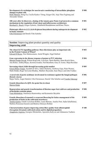 92
Development of a technique for non-invasive monitoring of intracellular phosphate P 090
changes in plant cells
Helle Martens, Hong Gu, Cecilie Karkov Ytting, Gregor Grk, Anja Thoe Fuglsang and
Alexander Schulz
100 years after its discovery, cloning of the tomato gene Potato Leaf unravels a common P 091
mechanism in the regulation of leaf, shoot and inflorescence architecture
Bernhard L. Busch, Gregor Schmitz, Abdelhafid Bendahmane and Klaus Theres
Pleiotropic effects to (1,3;1,4)-b-D-glucan biosynthesis during endosperm development P 092
in barley mutants
Ulla Christensen and Henrik Vibe Scheller
Session: Improving plant product quantity and quality
Improving yield
The wheat GCN2 signalling pathway: Does this kinase play an important role P 093
in the Protein Content of Wheat?
Edward H Byrne, Nira Muttucumaru, Astrid Wingler, Nigel Halford
Gene expression in the disease response of potato to PVY infection P 094
Maruša Pompe-Novak, Polona Kogovšek, Lisa Gow, Špela Baebler, Hana Krečič-Stres,
Ana Rotter, Andrej Blejec, Kristina Gruden, Niel Boonham, Gary D. Foster, Maja Ravnikar
Increasing wheat yields through increasing grain number P 095
Gracia Ribas-Vargas, Jayalath de Silva, Adam Docherty, Oorbessy Gaju, Peter Werner,
Mark Dodds, Roger Sylvester-Bradley, Matthew Reynolds, Sean Mayes and John Foulkes
A novel role of pectic arabinan: involvement in resistance against the fungal pathogen P 096
Botrytis cinerea
Majse Nafisi, Jesper Harholt, Ulla Christensen, Henrik Vibe Scheller and Yumiko Sakuragi
Genetic dissection of a QTL for grain Size in wheat P 097
Marion Röder
Regeneration and genetic transformation of Russian sugar beet cultivars and production P 098
of herbicide-resistant plants
Yana Mishutkina, Anastasiya Kamionskay and Konstantin Skryabin
Genetic dissection of seasonal vs recurrent flowering for better management of the P 099
production of fruits in the cultivated strawberry
Amèlia Gaston, Estelle Lerceteau-Köhler, Laure Barreau, Aurélie Petit, Sadia Schafleitner,
Mathieu Rousseau-Gueutin and Béatrice Denoyes-Rothan
Characterization of genes improving cotton fiber quality from allotetraploid P 100
(Gossypium hirsutum) cultivated cotton and its diploid progenitors
Anagnostis Argiriou, Georgios Michailidis, Apostolos Kalyvas and Athanasios Tsaftaris
 