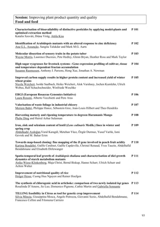 93
Session: Improving plant product quantity and quality
Food and feed
Characterisation of bioavailability of distinctive pesticides by applying model-plants and P 101
optimised extraction method
Katalin Szováti, Diána Virág, Attila Kiss
Identification of Arabidopsis mutants with an altered response to zinc deficiency P 102
Ana G.L. Assunção, Sangita Talukdar and Mark M.G. Aarts
Molecular dissection of sensory traits in the potato tuber P 103
Wayne Morris, Laurence Ducreux, Pete Hedley, Glenn Bryan, Heather Ross and Mark Taylor
High sugar ryegrasses for livestock systems - Gene expression profiling of cultivar, tissue P 104
and temperature dependent fructan accumulation
Susanne Rasmussen, Anthony J. Parsons, Hong Xue, Jonathan A. Newman
Improved carbon supply results in higher protein content and increased yield of winter P 105
wheat grains
Nicola Weichert, Isolde Saalbach, Heiko Weichert, Alok Varshney, Jochen Kumlehn, Ulrich
Wobus, Ralf Schachschneider, Winfriede Weschke
ERGI (European Rosaceae Genomics Initiative) P 106
Laura Rossini, Alberto Vecchietti and Pere Arus
Valorisation of waste foliage in industrial chicory P 107
Meriem Bahri, Philippe Hance, Sébastein Grec, Jean-Louis Hilbert and Theo Hendriks
Harvesting maturiy and ripening temperature to degreen Harumanis Mango P 108
Phebe Ding and Hairul Azhar Sulaiman
Iron, zink and selenium content of lentil (Lens culinaris Medik.) lines in winter and P 109
spring crop
Abdulkadir Aydoğan,Vural Karagül, Metehan Yüce, Özgür Durmaz, Yusuf Varlık, Ismi
Gevrek and M. Bahar Erim
Towards map-based cloning: fine mapping of the D gene involved in peach fruit acidity P 110
Karima Boudehri, Gaëlle Cardinet, Gaëlle Capdeville, Christel Renaud, Yves Tauzin, Abdelhafid
Bendahmane and Elisabeth Dirlewanger
Spatio-temporal leaf growth of Arabidopsis thaliana and characterisation of diel growth P 111
dynamics of starch metabolism mutants
Anika Wiese-Klinkenberg, Maja Christ, Bernd Biskup, Hanno Scharr, Ulrich Schurr and
Achim Walter
Improvement of nutritional quality of rice P 112
Holger Hesse, Cuong Huu Nguyen and Rainer Hoefgen
The synthesis of chlorogenic acid in artichoke: comparison of two newly isolated hqt genes P 113
Rosalinda D’Amore, Jie Luo, Domenico Pignone, Cathie Martin and Gabriella Sonnante
TILLING feasibility in Citrus as tool for genetic crop improvement P 114
Silvia Minoia, Giuseppina Mosca, Angelo Petrozza, Giovanni Sozio, Abdelhafid Bendahmane,
Francesco Cellini and Filomena Carriero
 