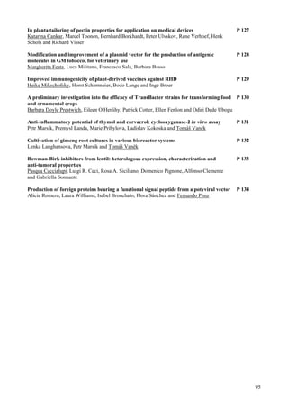 95
In planta tailoring of pectin properties for application on medical devices P 127
Katarina Cankar, Marcel Toonen, Bernhard Borkhardt, Peter Ulvskov, Rene Verhoef, Henk
Schols and Richard Visser
Modification and improvement of a plasmid vector for the production of antigenic P 128
molecules in GM tobacco, for veterinary use
Margherita Festa, Luca Militano, Francesco Sala, Barbara Basso
Improved immunogenicity of plant-derived vaccines against RHD P 129
Heike Mikschofsky, Horst Schirrmeier, Bodo Lange and Inge Broer
A preliminary investigation into the efficacy of TransBacter strains for transforming food P 130
and ornamental crops
Barbara Doyle Prestwich, Eileen O Herlihy, Patrick Cotter, Ellen Fenlon and Odiri Dede Ubogu
Anti-inflammatory potential of thymol and carvacrol: cyclooxygenase-2 in vitro assay P 131
Petr Marsik, Premysl Landa, Marie Pribylova, Ladislav Kokoska and Tomáš Vaněk
Cultivation of ginseng root cultures in various bioreactor systems P 132
Lenka Langhansova, Petr Marsik and Tomáš Vaněk
Bowman-Birk inhibitors from lentil: heterologous expression, characterization and P 133
anti-tumoral properties
Pasqua Caccialupi, Luigi R. Ceci, Rosa A. Siciliano, Domenico Pignone, Alfonso Clemente
and Gabriella Sonnante
Production of foreign proteins bearing a functional signal peptide from a potyviral vector P 134
Alicia Romero, Laura Williams, Isabel Bronchalo, Flora Sánchez and Fernando Ponz
 