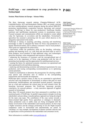 99
ProfiCrops – our commitment to crop production in
Switzerland
Session: Plant Science in Europe – Science Policy
The three Agroscope research stations, Changins-Wädenswil ACW,
Liebefeld-Posieux ALP and Reckenholz-Tänikon ART, are jointly carrying
out three multidisciplinary research programs during the period 2008-2011
promoting interdisciplinary cooperation between Agroscope and external
partners: ProfiCrops (a future for crop production), NutriScope (healthy
nutrition) and AgriMontana (production systems in mountainous areas).
Focused synergies and communication efforts are intended to create added
value for Agroscope, its co-workers and the stakeholders. Switzerland’s
agriculture has assumed a pioneering role for years which deserves to be
adequately represented in the media.
ProfiCrops is aiming at acquiring, providing, assessing and transferring
knowledge in order to safeguard the future for Swiss crop production in a
largely liberalized market, and to enhance consumers’ trust in local products.
These goals are supposed to be achieved by:
• innovations within the production chain on the breeding, cultivating,
grafting and disposing level, e.g. with food and non-food crops as well as
niche products, novel products of high additional value, new technologies
(precision farming), waste management and resources efficiency;
• enhancing the awareness of customers and the non-agricultural part of
society as to the importance of Swiss crop production with the aim of
promoting local products and the appreciation for multifunctional services;
• creating the basics for optimized economic structures (on operational and
inter-operational levels) and labour planning;
• analyzing and demonstrating economic and technical requirements for crop
production, and issuing corresponding recommendations as to optimizing
current potentials;
• hands-on examinations to determine the prerequisites for selecting suitable
crop species and cultivation sites in relation to the corresponding
requirements and foreseeable developments.
ProfiCrops takes a positive stance in that we are committed to agricultural
activities and crop production in Switzerland; to achieve that goal we need
professional, interdisciplinary and networked research projects. Agroscope
acts as a hub and constitutes the critical mass for such research work. By
launching horizontal programs like ProfiCrops Agroscope provides
«interfaces» for network partners – a truly innovative approach of applied
research in Switzerland.
More than 130 research projects have been announced to contribute to the
mentioned goals of ProfiCrops. In parallel mega projects strongly involving
stakeholders and providing a transdisciplinary approach are being developed
for the main crop types. The contribution of the crop variety towards a
future-oriented high quality Swiss agriculture or strategies to drastically
reduce production costs in arable crops are being investigated with the
intense involvement of the stakeholders and research partners. In fruit crops
a higher awareness and the strategic positioning of our fire blight research
competence centre in Switzerland and internationally are aimed. In
viticulture, as a last example, development of disease resistant cultivars and
its significance will be promoted at the stakeholders and consumers levels.
More information is available under www.proficrops.ch
P 001
Alain Gaume*
Lukas Bertschinger*
David Dubois‡
* Agroscope Changins-Wädenswil
Research Station ACW
‡ Agroscope Reckenholz-Tänikon
Research Station ART
Reckenholzstrasse 191
CH-8046 Zürich
Alain Gaume
Agroscope Changins-Wädenswil
Research Station ACW
Schloss, Postfach 185
8820 Wädenswil
Switzerland
alain.gaume@acw.admin.ch
 