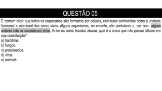 É comum dizer que todos os organismos são formados por células, estruturas conhecidas como a unidade
funcional e estrutural dos seres vivos. Alguns organismos, no entanto, são acelulares e, por isso, alguns
autores não os consideram vivos. Entre os seres listados abaixo, qual é o único que não possui células em
sua constituição?
a) bactérias.
b) fungos.
c) protozoários.
d) vírus.
e) animais.
QUESTÃO 05
 