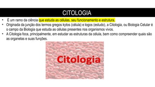 CITOLOGIA
• É um ramo da ciência que estuda as células, seu funcionamento e estrutura.
• Originada da junção dos termos gregos kytos (célula) e logos (estudo), a Citologia, ou Biologia Celular é
o campo da Biologia que estuda as células presentes nos organismos vivos.
• A Citologia foca, principalmente, em estudar as estruturas da célula, bem como compreender quais são
as organelas e suas funções.
 