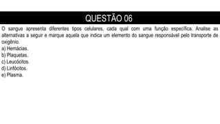 O sangue apresenta diferentes tipos celulares, cada qual com uma função específica. Analise as
alternativas a seguir e marque aquela que indica um elemento do sangue responsável pelo transporte de
oxigênio.
a) Hemácias.
b) Plaquetas.
c) Leucócitos.
d) Linfócitos.
e) Plasma.
QUESTÃO 06
 