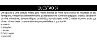 Um rapaz foi a uma consulta médica para realizar exames de rotina. Após analisar os resultados de seu
hemograma, o médico disse que houve uma grande redução no número de plaquetas, o que as deixava em
um nível muito abaixo do esperado para um indivíduo normal daquela idade. O médico informou, então, que
o baixo número desse componente do sangue poderia levar a quadros de:
a) anemia.
b) infecções.
c) viroses.
d) hemorragias.
e) leucemia.
QUESTÃO 07
 