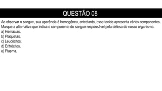 Ao observar o sangue, sua aparência é homogênea, entretanto, esse tecido apresenta vários componentes.
Marque a alternativa que indica o componente do sangue responsável pela defesa do nosso organismo.
a) Hemácias.
b) Plaquetas.
c) Leucócitos.
d) Eritrócitos.
e) Plasma.
QUESTÃO 08
 