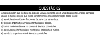 A Teoria Celular, que é a base da Biologia Celular, sustenta-se em uma ideia central. Analise as frases
abaixo e marque aquela que indica corretamente a principal afirmação dessa teoria:
a) as células são unidades funcionais de parte dos seres vivos.
b) todos os organismos vivos são formados por células.
c) toda a matéria existente no planeta é formada por células.
d) as células são formadas por membrana, citoplasma e núcleo.
e) nem todo organismo vivo é formado por células.
QUESTÃO 02
 
