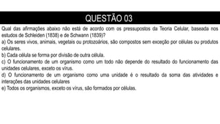 Qual das afirmações abaixo não está de acordo com os pressupostos da Teoria Celular, baseada nos
estudos de Schleiden (1838) e de Schwann (1839)?
a) Os seres vivos, animais, vegetais ou protozoários, são compostos sem exceção por células ou produtos
celulares.
b) Cada célula se forma por divisão de outra célula.
c) O funcionamento de um organismo como um todo não depende do resultado do funcionamento das
unidades celulares, exceto os vírus.
d) O funcionamento de um organismo como uma unidade é o resultado da soma das atividades e
interações das unidades celulares
e) Todos os organismos, exceto os vírus, são formados por células.
QUESTÃO 03
 
