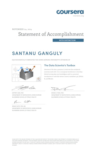 coursera.org
Statement of Accomplishment
WITH DISTINCTION
NOVEMBER 04, 2014
SANTANU GANGULY
HAS SUCCESSFULLY COMPLETED THE JOHNS HOPKINS UNIVERSITY'S OFFERING OF
The Data Scientist’s Toolbox
Overview of the data, questions, & tools that data analysts &
scientists work with. It is a conceptual introduction to the ideas
behind turning data into knowledge as well as a practical
introduction to tools like version control, markdown, git, GitHub,
R, and RStudio.
JEFFREY LEEK, PHD
DEPARTMENT OF BIOSTATISTICS, JOHNS HOPKINS
BLOOMBERG SCHOOL OF PUBLIC HEALTH
ROGER D. PENG, PHD
DEPARTMENT OF BIOSTATISTICS, JOHNS HOPKINS
BLOOMBERG SCHOOL OF PUBLIC HEALTH
BRIAN CAFFO, PHD, MS
DEPARTMENT OF BIOSTATISTICS, JOHNS HOPKINS
BLOOMBERG SCHOOL OF PUBLIC HEALTH
PLEASE NOTE: THE ONLINE OFFERING OF THIS CLASS DOES NOT REFLECT THE ENTIRE CURRICULUM OFFERED TO STUDENTS ENROLLED AT
THE JOHNS HOPKINS UNIVERSITY. THIS STATEMENT DOES NOT AFFIRM THAT THIS STUDENT WAS ENROLLED AS A STUDENT AT THE JOHNS
HOPKINS UNIVERSITY IN ANY WAY. IT DOES NOT CONFER A JOHNS HOPKINS UNIVERSITY GRADE; IT DOES NOT CONFER JOHNS HOPKINS
UNIVERSITY CREDIT; IT DOES NOT CONFER A JOHNS HOPKINS UNIVERSITY DEGREE; AND IT DOES NOT VERIFY THE IDENTITY OF THE
STUDENT.
 