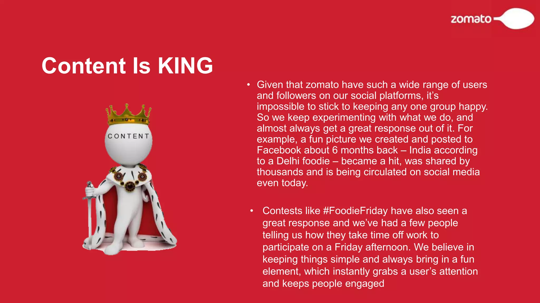 • Given that zomato have such a wide range of users
and followers on our social platforms, it’s
impossible to stick to keeping any one group happy.
So we keep experimenting with what we do, and
almost always get a great response out of it. For
example, a fun picture we created and posted to
Facebook about 6 months back – India according
to a Delhi foodie – became a hit, was shared by
thousands and is being circulated on social media
even today.
Content Is KING
• Contests like #FoodieFriday have also seen a
great response and we’ve had a few people
telling us how they take time off work to
participate on a Friday afternoon. We believe in
keeping things simple and always bring in a fun
element, which instantly grabs a user’s attention
and keeps people engaged
 