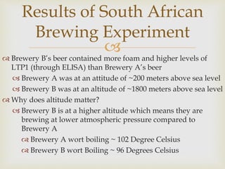 
 Brewery B’s beer contained more foam and higher levels of
LTP1 (through ELISA) than Brewery A’s beer
 Brewery A was at an attitude of ~200 meters above sea level
 Brewery B was at an altitude of ~1800 meters above sea level
 Why does altitude matter?
 Brewery B is at a higher altitude which means they are
brewing at lower atmospheric pressure compared to
Brewery A
 Brewery A wort boiling ~ 102 Degree Celsius
 Brewery B wort Boiling ~ 96 Degrees Celsius
Results of South African
Brewing Experiment
 