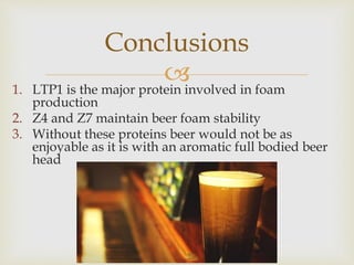 1. LTP1 is the major protein involved in foam
production
2. Z4 and Z7 maintain beer foam stability
3. Without these proteins beer would not be as
enjoyable as it is with an aromatic full bodied beer
head
Conclusions
 