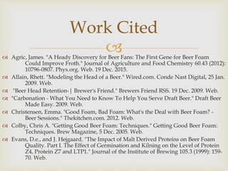  Agric, James. "A Heady Discovery for Beer Fans: The First Gene for Beer Foam
Could Improve Froth." Journal of Agriculture and Food Chemistry 60.43 (2012):
10796-0807. Phys.org. Web. 19 Dec. 2015.
 Allain, Rhett. "Modeling the Head of a Beer." Wired.com. Conde Nast Digital, 25 Jan.
2009. Web.
 "Beer Head Retention-| Brewer's Friend." Brewers Friend RSS. 19 Dec. 2009. Web.
 "Carbonation - What You Need to Know To Help You Serve Draft Beer." Draft Beer
Made Easy. 2009. Web.
 Christensen, Emma. "Good Foam, Bad Foam: What's the Deal with Beer Foam? -
Beer Sessions." Thekitchen.com. 2012. Web.
 Colby, Chris A. "Getting Good Beer Foam: Techniques." Getting Good Beer Foam:
Techniques. Brew Magazine, 5 Dec. 2005. Web.
 Evans, D.e., and J. Hejgaard. "The Impact of Malt Derived Proteins on Beer Foam
Quality. Part I. The Effect of Germination and Kilning on the Level of Protein
Z4, Protein Z7 and LTP1." Journal of the Institute of Brewing 105.3 (1999): 159-
70. Web.
Work Cited
 
