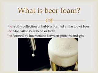 
 Frothy collection of bubbles formed at the top of beer
 Also called beer head or froth
 Formed by interactions between proteins and gas
What is beer foam?
 