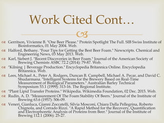  Gerritson, Vivienne B. "One Beer Please." Protein Spotlight The Full. SIB Swiss Institute of
Bioinformatics, 01 May 2004. Web.
 Halford, Bethany. "Four Tips for Getting the Best Beer Foam." Newscripts. Chemical and
Engineering News, 03 May 2013. Web.
 Karl, Siebert J. "Recent Discoveries in Beer Foam." Journal of the American Society of
Brewing Chemists ASBC 72.2 (2014): 79-87. Web.
 "Kilning | Beverage Production." Encyclopedia Britannica Online. Encyclopedia
Britannica. Web.
 Lees, Michael A., Peter A. Rodgers, Duncan B. Campbell, Michael A. Pecar, and David C.
Shudarmana. "Intelligent Systems for the Brewery Based on Real-Time
Measurement of Biological Parameters." Australian Barley Technical
Symposium 53.1 (1999): 313-16. The Regional Institute.
 "Plant Lipid Transfer Proteins." Wikipedia. Wikimedia Foundation, 02 Dec. 2015. Web.
 Rudin, A. D. "Measurement Of The Foam Stability Of Beers." Journal of the Institute of
Brewing 63.6 (1957): 506-09.
 Veneri, Gianluca, Gianni Zoccatelli, Silvia Mosconi, Chiara Dalla Pellegrina, Roberto
Chignola, and Corrado Rizzi. "A Rapid Method for the Recovery, Quantification
and Electrophoretic Analysis of Proteins from Beer." Journal of the Institute of
Brewing 112.1 (2006): 25-27.
Work Cited Cont…
 