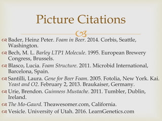  Bader, Heinz Peter. Foam in Beer. 2014. Corbis, Seattle,
Washington.
 Bech, M. L. Barley LTP1 Molecule. 1995. European Brewery
Congress, Brussels.
 Blasco, Lucia. Foam Structure. 2011. Microbid International,
Barcelona, Spain.
 Santilli, Laura. Gene for Beer Foam. 2005. Fotolia, New York. Kai.
Yeast and O2. February 2, 2013. Braukaiser, Germany.
 Urie, Brendon. Guinness Mustache. 2011. Tumbler, Dublin,
Ireland.
 The Mo-Gaurd. Theawesomer.com, California.
 Vesicle. University of Utah. 2016. LearnGenetics.com
Picture Citations
 
