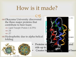 
How is it made?
 Okayama University discovered
the three major proteins that
contribute to beer foam:
 Lipid Transfer Protein 1 (LTP1)
 Z4
 Z7
 Hydrophobic due to alpha-helical
folding
Blasco, 2011
U of U 2016
• Proteins surround gas bubble and
ride up to the surface
• Creates bubble lattice on top of beerBech, 1995
 