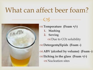 
 Temperature (Foam +/-)
1. Mashing
2. Serving
 Due to CO2 solubility
 Detergents/lipids (Foam -)
 ABV (alcohol by volume) (Foam -)
 Etching in the glass (Foam +/-)
 Nucleation sites
What can affect beer foam?
 