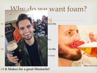 
Why do we want foam?
 Releases odor compounds (aromatic esters) to the
surface
 contribute to smell and taste of beer
 Acts as a Trigeminal sensation
 Due to Cranial Nerve IV (much like spicy
foods and mint)
 Foam means there is still carbonation in the
beer!
 When flat, beer will produce little to no foam
because of two reasons:
1. No gas means no foam
2. There is a limited supply of proteins
 It Makes for a great Mustache!
Theawesomer.com
 