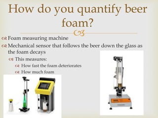  Foam measuring machine
 Mechanical sensor that follows the beer down the glass as
the foam decays
 This measures:
 How fast the foam deteriorates
 How much foam
How do you quantify beer
foam?
 