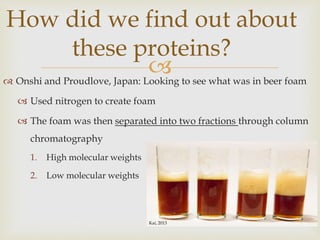  Onshi and Proudlove, Japan: Looking to see what was in beer foam
 Used nitrogen to create foam
 The foam was then separated into two fractions through column
chromatography
1. High molecular weights
2. Low molecular weights
How did we find out about
these proteins?
Kai, 2013
 