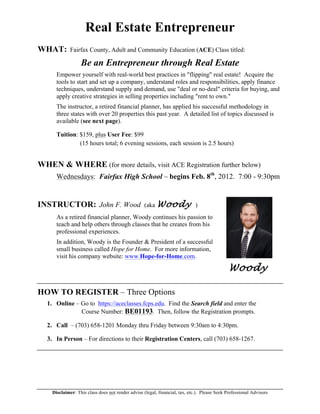 Disclaimer: This class does not render advise (legal, financial, tax, etc.). Please Seek Professional Advisors
Real Estate Entrepreneur
WHAT: Fairfax County, Adult and Community Education (ACE) Class titled:
Be an Entrepreneur through Real Estate
Empower yourself with real-world best practices in "flipping" real estate! Acquire the
tools to start and set up a company, understand roles and responsibilities, apply finance
techniques, understand supply and demand, use "deal or no-deal" criteria for buying, and
apply creative strategies in selling properties including "rent to own."
The instructor, a retired financial planner, has applied his successful methodology in
three states with over 20 properties this past year. A detailed list of topics discussed is
available (see next page).
Tuition: $159, plus User Fee: $99
(15 hours total; 6 evening sessions, each session is 2.5 hours)
WHEN & WHERE (for more details, visit ACE Registration further below)
Wednesdays: Fairfax High School – begins Feb. 8th
, 2012. 7:00 - 9:30pm
INSTRUCTOR: John F. Wood (aka Woody )
As a retired financial planner, Woody continues his passion to
teach and help others through classes that he creates from his
professional experiences.
In addition, Woody is the Founder & President of a successful
small business called Hope for Home. For more information,
visit his company website: www.Hope-for-Home.com.
Woody
HOW TO REGISTER – Three Options
1. Online – Go to https://aceclasses.fcps.edu. Find the Search field and enter the
Course Number: BE01193. Then, follow the Registration prompts.
2. Call – (703) 658-1201 Monday thru Friday between 9:30am to 4:30pm.
3. In Person – For directions to their Registration Centers, call (703) 658-1267.
 