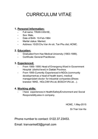 CURRICULUM VITAE
1. Personel Information:
- Full name: TRAN VAN KE,
- Sex: Male,
- Date of Birth: 10-Feb-1964
- Marital status: Married.
- Address:15/20 Chu Van An str, Tan Phu dist, HCMC.
2. Education:
- Graduated from Hue Medical University (1983-1989).
- Certificate:General Practitioner.
3. Experienced:
- From 1989-1995:Head of EmergencyWard in Government
Hospital (district level) in Daklak Province.
- From 1995-Currently: Experienced inNGOs (community
developmentas a head of health team), medical
manager/plant doctor for industrial companies (Shoes
branded NIKE, HOLCIM VN Ltd, BOSCH VN Ltd…).
4. Working skills:
- I have experiences in Health/Safety/Environment and Social
Responsibiltyarea in company.
HCMC, 1.May-2015
Dr.Tran Van Ke
Phone number to contact: 0122.37.23453.
Email: tranvanke63@gmail.com
 