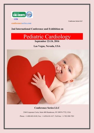 CPD
Conference Series LLC
conferenceseries.com
2nd International Conference and Exhibition on
Pediatric Cardiology
September 22-24, 2016
Las Vegas, Nevada, USA
Conference Series LLC
2360 Corporate Circle, Suite 400 Henderson, NV 89074-7722, USA
Phone: +1-888-843-8169, Fax: +1-650-618-1417, Toll free: +1-702-508-7201
 